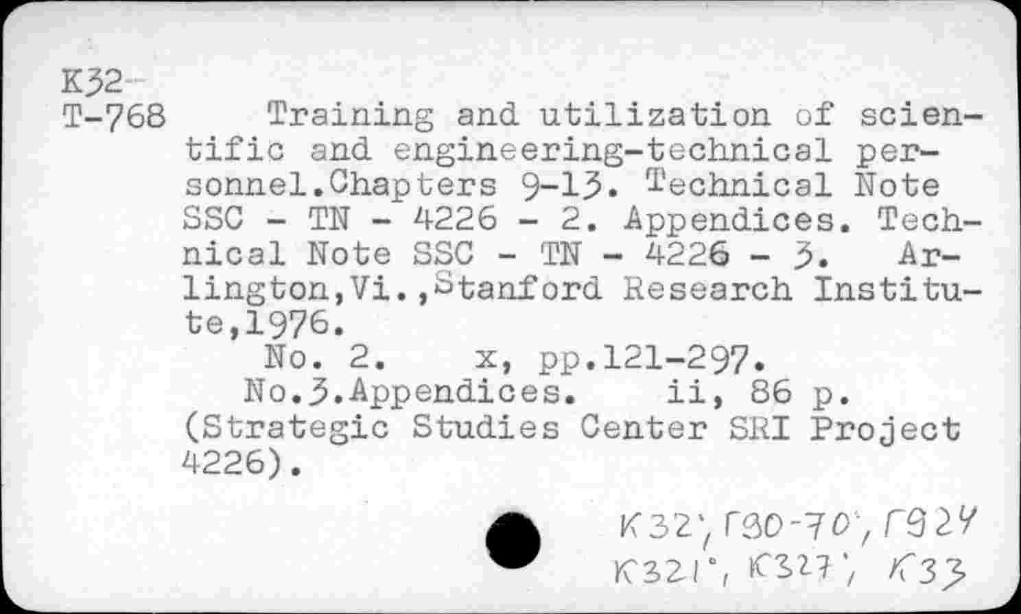 ﻿K32-
T-768 Training and utilization of scientific and engineering-technical personnel. Chapters 9-15» Technical Note SSC - TN - 4226 - 2. Appendices. Technical Note SSC - TN - 4226 - 3. Arlington, Vi. »Stanford Research Institute,1976.
No. 2. x, pp.121-297.
No.3.Appendices.	ii, 86 p.
(Strategic Studies Center SRI Project 4226).
K32) rao-vc*';